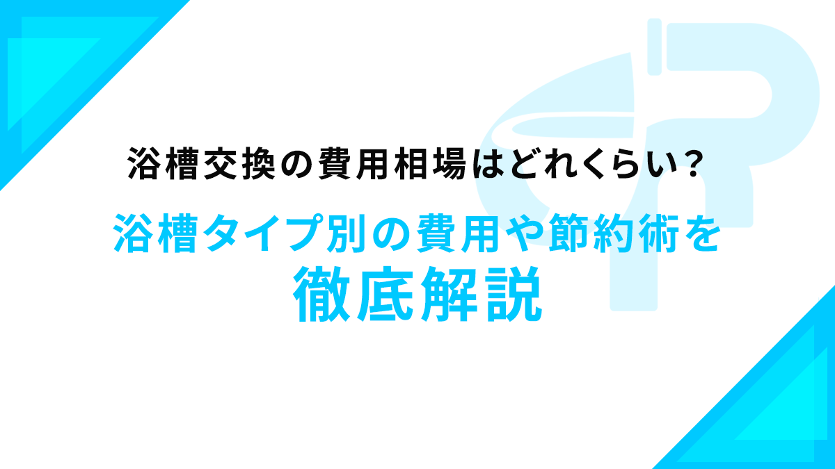 浴槽交換の費用相場はどれくらい？浴槽タイプ別の費用や節約術を徹底解説
